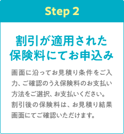 Step2 割引が適用された保険料にてお申込み 画面に沿ってお見積り条件をご入力、ご確認のうえ保険料のお支払い方法をご選択、お支払いください。割引後の保険料は、お見積り結果画面にてご確認いただけます。