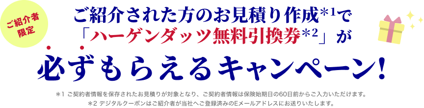 ご紹介者限定 ご紹介された方のお見積り作成*1で「ハーゲンダッツ無料引換券*2」が必ずもらえるキャンペーン! *1 ご契約者情報を保存されたお見積りが対象となり、ご契約者情報は保険始期日の60日前からご入力いただけます。*2 デジタルクーポンはご紹介者が当社へご登録済みのEメールアドレスにお送りいたします。