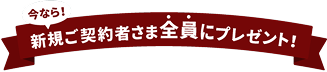 今なら！新規ご契約者さま全員にプレゼント!