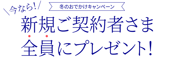 冬のおでかけキャンペーン 今なら！ 新規ご契約者さま全員にプレゼント！