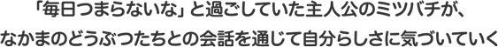 「毎日つまらないな」と過ごしていた主人公のミツバチが、なかまのどうぶつたちとの会話を通じて自分らしさに気づいていく