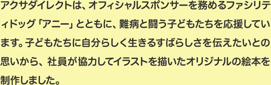 アクサダイレクトは、オフィシャルスポンサーを務めるファシリティドッグ「アニー」とともに、難病と闘う子どもたちを応援しています。子どもたちに自分らしく生きるすばらしさを伝えたいとの思いから、社員が協力してイラストを描いたオリジナルの絵本を制作しました。
