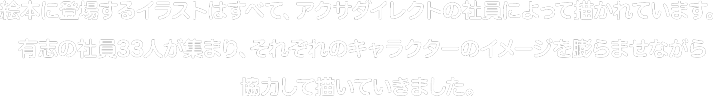 絵本に登場するイラストはすべて、アクサダイレクトの社員によって描かれています。有志の社員33人が集まり、それぞれのキャラクターのイメージを膨らませながら協力して描いていきました。