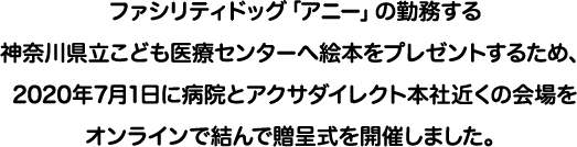 ファシリティドッグ「アニー」の勤務する神奈川県立こども医療センターへ絵本をプレゼントするため、2020年7月1日に病院とアクサダイレクト本社近くの会場をオンラインで結んで贈呈式を開催しました。