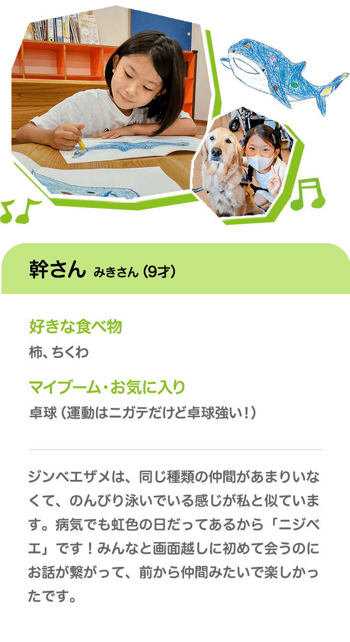 幹さん みきさん（9才） 好きな食べ物 柿、ちくわ マイブーム・お気に入り 卓球（運動はニガテだけど卓球強い！） ジンベエザメは、同じ種類の仲間があまりいなくて、のんびり泳いでいる感じが私と似ています。病気でも虹色の日だってあるから「ニジベエ」です！みんなと画面越しに初めて会うのにお話が繋がって、前から仲間みたいで楽しかったです。