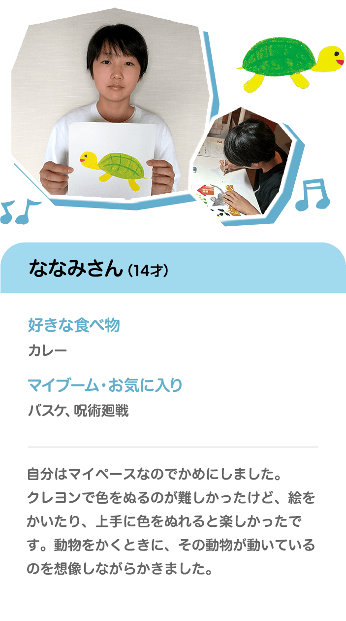 ななみさん（14才） 好きな食べ物 カレー マイブーム・お気に入り バスケ、呪術廻戦 自分はマイペースなのでかめにしました。クレヨンで色をぬるのが難しかったけど、絵をかいたり、上手に色をぬれると楽しかったです。動物をかくときに、その動物が動いているのを想像しながらかきました。