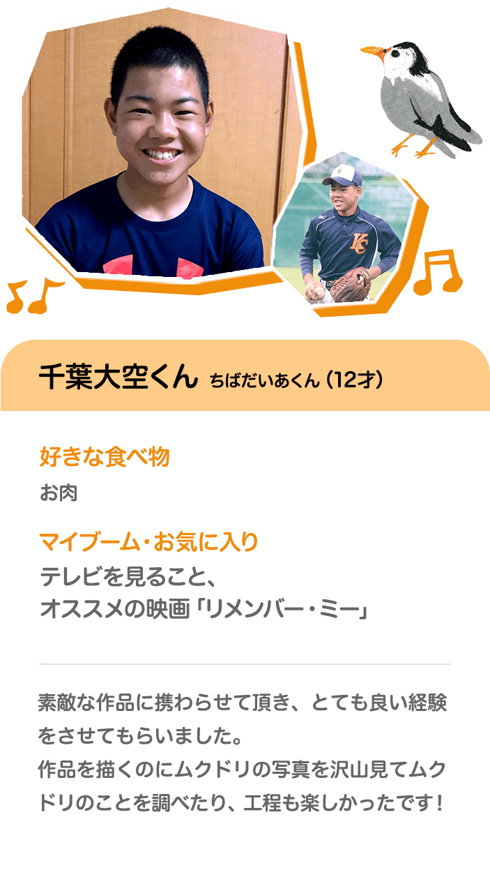 千葉大空くん ちばだいあくん（12才） 好きな食べ物 お肉 マイブーム・お気に入り テレビを見ること、オススメの映画「リメンバー・ミー」 素敵な作品に携わらせて頂き、とても良い経験をさせてもらいました。作品を描くのにムクドリの写真を沢山見てムクドリのことを調べたり、工程も楽しかったです！