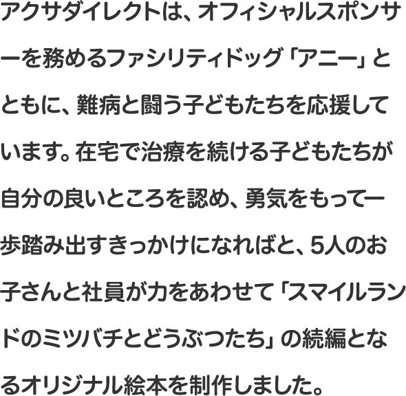 アクサダイレクトは、オフィシャルスポンサーを務めるファシリティドッグ「アニー」とともに、難病と闘う子どもたちを応援しています。在宅で治療を続ける子どもたちが自分の良いところを認め、勇気をもって一歩踏み出すきっかけになればと、5人のお子さんと社員が力をあわせて「スマイルランドのミツバチとどうぶつたち」の続編となるオリジナル絵本を制作しました。