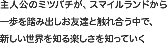 主人公のミツバチが、スマイルランドから一歩を踏み出しお友達と触れ合う中で、新しい世界を知る楽しさを知っていく