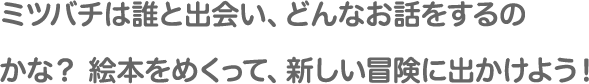 ミツバチは誰と出会い、どんなお話をするのかな？絵本をめくって、新しい冒険に出かけよう！