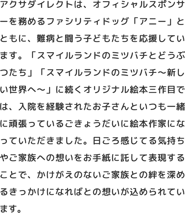 アクサダイレクトは、オフィシャルスポンサーを務めるファシリティドッグ「アニー」とともに、難病と闘う子どもたちを応援しています。「スマイルランドのミツバチとどうぶつたち」「スマイルランドのミツバチ～新しい世界へ～」に続くオリジナル絵本三作目では、入院を経験されたお子さんといつも一緒に頑張っているごきょうだいに絵本作家になっていただきました。日ごろ感じてる気持ちやご家族への想いをお手紙に託して表現することで、かけがえのないご家族との絆を深めるきっかけになればとの想いが込められています。