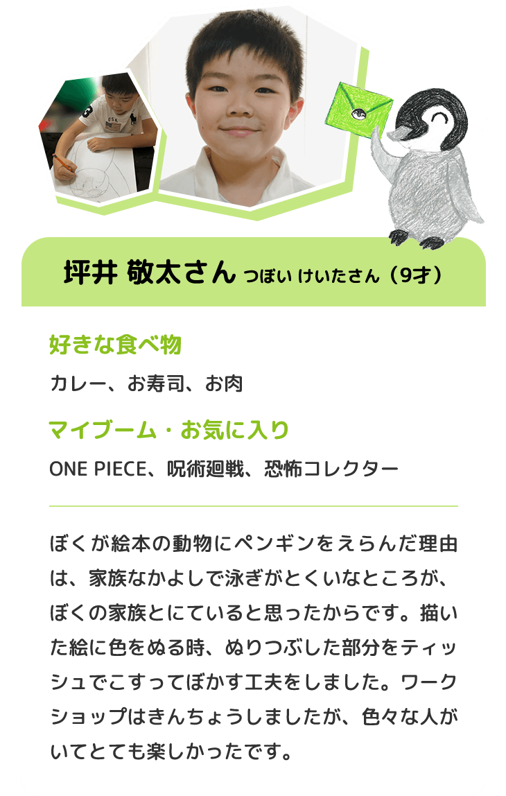 坪井 敬太さん つぼい けいたさん（9才）　好きな食べ物 カレー、お寿司、お肉　マイブーム・お気に入り ONE PIECE、呪術廻戦、恐怖コレクター　ぼくが絵本の動物にペンギンをえらんだ理由は、家族なかよしで泳ぎがとくいなところが、ぼくの家族とにていると思ったからです。描いた絵に色をぬる時、ぬりつぶした部分をティッシュでこすってぼかす工夫をしました。ワークショップはきんちょうしましたが、色々な人がいてとても楽しかったです。