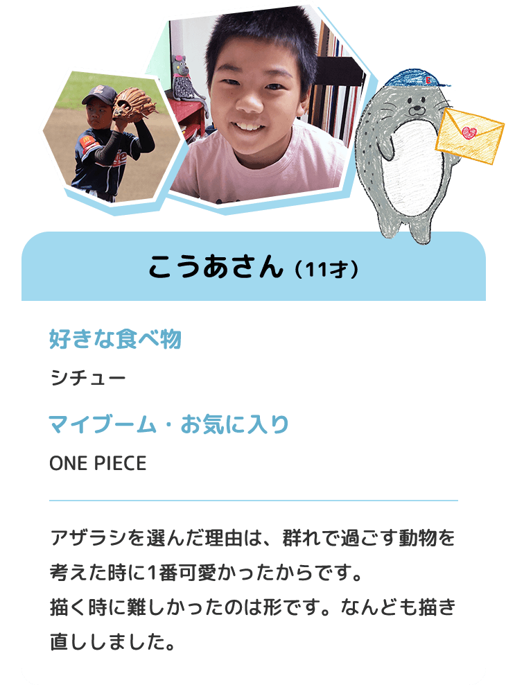 こうあさん（11才）　好きな食べ物 シチュー　マイブーム・お気に入り ONE PIECE　アザラシを選んだ理由は、群れで過ごす動物を考えた時に1番可愛かったからです。描く時に難しかったのは形です。なんども描き直ししました。