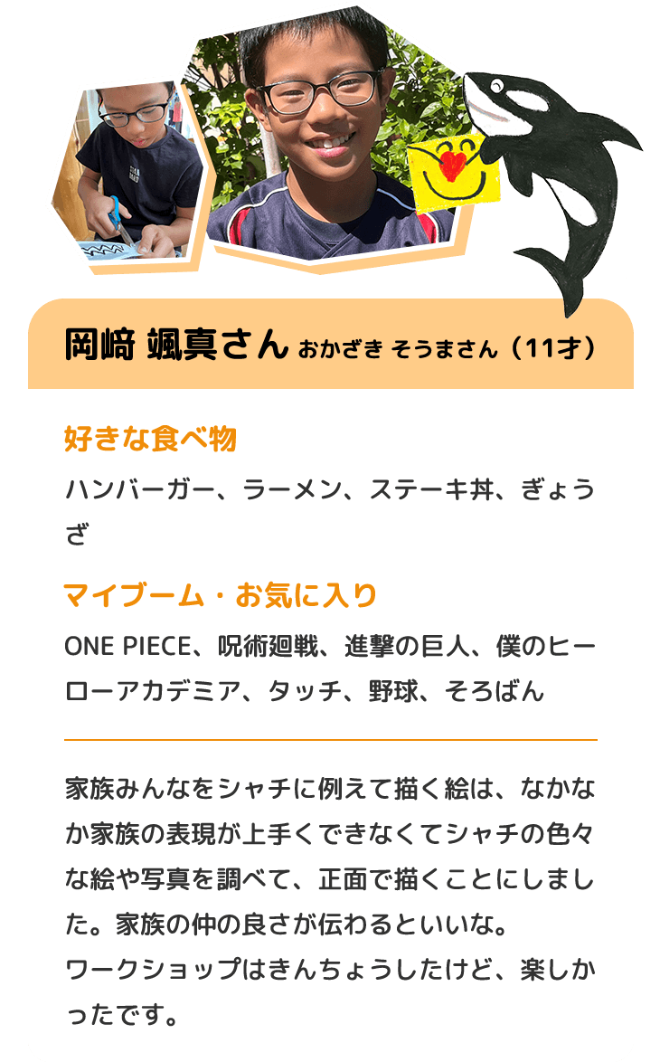 岡﨑 颯真さん おかざき そうまさん（11才）　好きな食べ物 ハンバーガー、ラーメン、ステーキ丼、ぎょうざ　マイブーム・お気に入り ONE PIECE、呪術廻戦、進撃の巨人、僕のヒーローアカデミア、タッチ、野球、そろばん　家族みんなをシャチに例えて描く絵は、なかなか家族の表現が上手くできなくてシャチの色々な絵や写真を調べて、正面で描くことにしました。家族の仲の良さが伝わるといいな。ワークショップはきんちょうしたけど、楽しかったです。