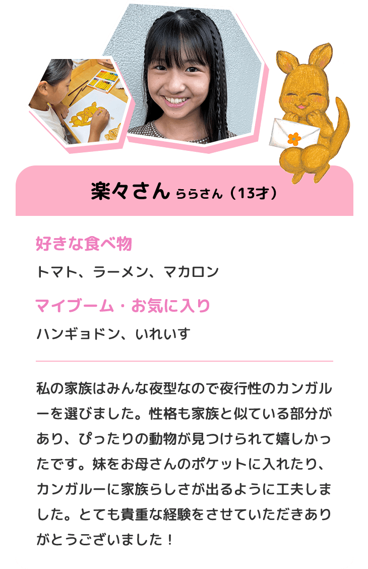 楽々さん ららさん（13才）　好きな食べ物 トマト、ラーメン、マカロン　マイブーム・お気に入り ハンギョドン、いれいす　私の家族はみんな夜型なので夜行性のカンガルーを選びました。性格も家族と似ている部分があり、ぴったりの動物が見つけられて嬉しかったです。妹をお母さんのポケットに入れたり、カンガルーに家族らしさが出るように工夫しました。とても貴重な経験をさせていただきありがとうございました！