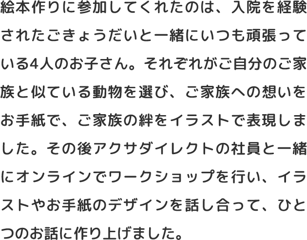 絵本作りに参加してくれたのは、入院を経験されたごきょうだいと一緒にいつも頑張っている4人のお子さん。それぞれがご自分のご家族と似ている動物を選び、ご家族への想いをお手紙で、ご家族の絆をイラストで表現しました。その後アクサダイレクトの社員と一緒にオンラインでワークショップを行い、イラストやお手紙のデザインを話し合って、ひとつのお話に作り上げました。