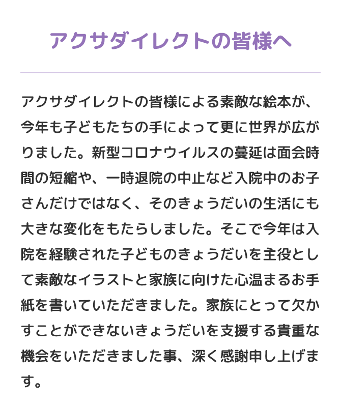 アクサダイレクトの皆様へ　アクサダイレクトの皆様による素敵な絵本が、今年も子どもたちの手によって更に世界が広がりました。新型コロナウイルスの蔓延は面会時間の短縮や、一時退院の中止など入院中のお子さんだけではなく、そのきょうだいの生活にも大きな変化をもたらしました。そこで今年は入院を経験された子どものきょうだいを主役として素敵なイラストと家族に向けた心温まるお手紙を書いていただきました。家族にとって欠かすことができないきょうだいを支援する貴重な機会をいただきました事、深く感謝申し上げます。