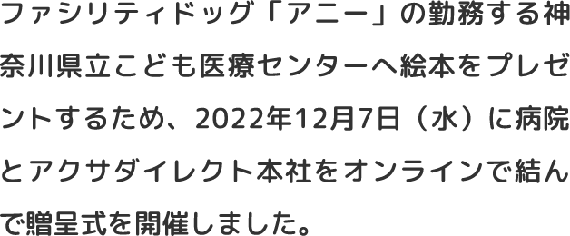 ファシリティドッグ「アニー」の勤務する神奈川県立こども医療センターへ絵本をプレゼントするため、2022年12月7日（水）に病院とアクサダイレクト本社をオンラインで結んで贈呈式を開催しました。