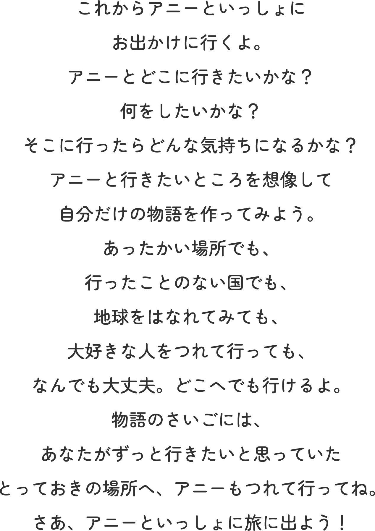 これからアニーといっしょにお出かけに行くよ。 アニーとどこに行きたいかな？何をしたいかな？そこに行ったらどんな気持ちになるかな？ アニーと行きたいところを想像して自分だけの物語を作ってみよう。 あったかい場所でも、行ったことのない国でも、地球をはなれてみても、大好きな人をつれて行っても、なんでも大丈夫。どこへでも行けるよ。 物語のさいごには、あなたがずっと行きたいと思っていたとっておきの場所へ、アニーもつれて行ってね。 さあ、アニーといっしょに旅に出よう！