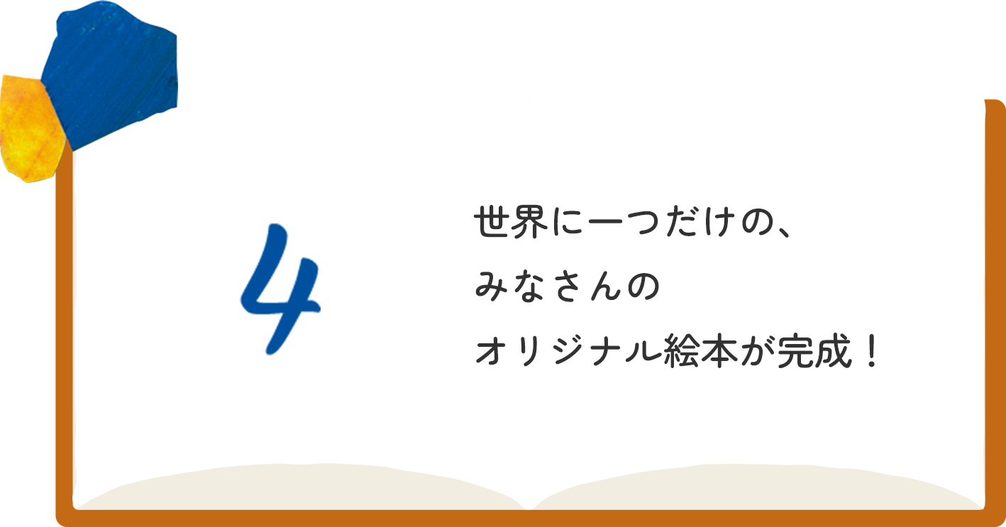 4 世界に一つだけの、みなさんのオリジナル絵本が完成！