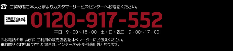 ご契約者ご本人さまよりカスタマーサービスセンターへお電話ください。通話無料 0120-917-552 平日　9：00〜18：00　土・日・祝日　9：00〜17：00 ※お電話の際は必ずご利用の販売店名をオペレーターにお伝えください。※お電話でお見積りされた場合は、インターネット割引適用外となります。