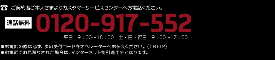 ご契約者ご本人さまよりカスタマーサービスセンターへお電話ください。通話無料 0120-917-552 平日　9：00〜18：00　土・日・祝日　9：00〜17：00 ※お電話の際は必ず、次の受付コードをオペレーターへお伝えください。（TR112）※お電話でお見積りされた場合は、インターネット割引適用外となります。