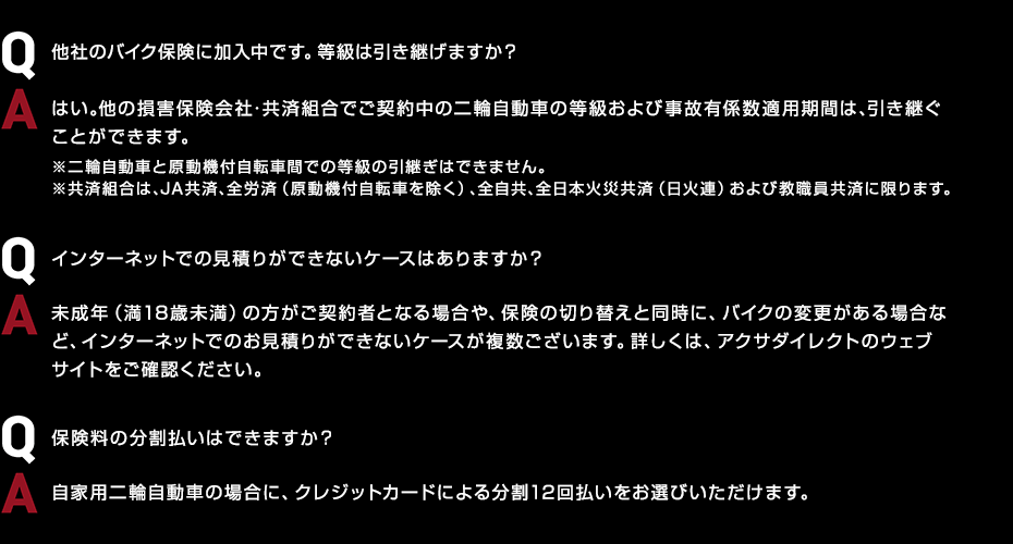 Q.他社のバイク保険に加入中です。等級は引き継げますか？ A.はい。他の損害保険会社・共済組合でご契約中の二輪自動車の等級および事故有係数適用期間は、引き継ぐことができます。 ※二輪自動車と原動機付自転車間での等級の引継ぎはできません。 ※共済組合は、JA共済、全労済（原動機付自転車を除く）、全自共、全日本火災共済（日火連）および教職員共済に限ります。 Q.インターネットでの見積りができないケースはありますか？ A.未成年（満18歳未満）の方がご契約者となる場合や、保険の切り替えと同時に、バイクの変更がある場合など、インターネットでのお見積りができないケースが複数ございます。詳しくは、アクサダイレクトのウェブサイトをご確認ください。 Q.保険料の分割払いはできますか？ A.自家用二輪自動車の場合に、クレジットカードによる分割12回払いをお選びいただけます。