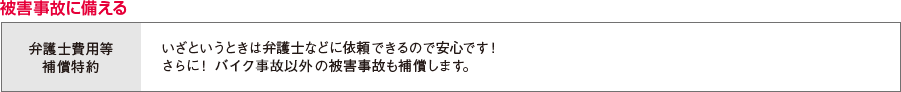 被害事故に備える 弁護士費用等補償特約 いざというときは弁護士などに依頼できるので安心です！さらに！バイク事故以外の被害事故も補償します。
