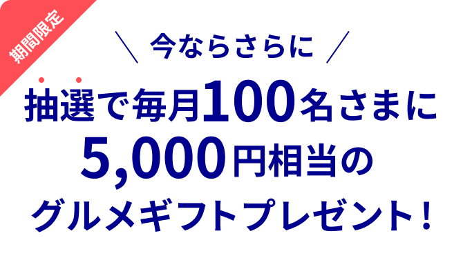 期間限定 今ならさらに 抽選で毎月100名さまに5,000円相当のグルメギフトプレゼント!