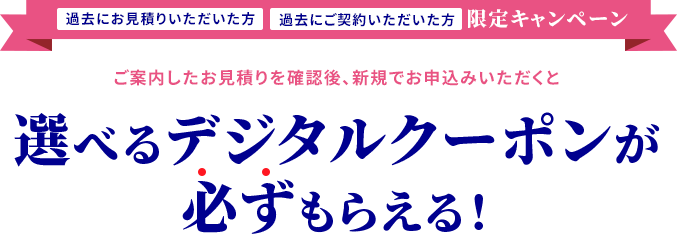 過去にお見積りいただいた方、過去にご契約いただいた方限定キャンペーン ご案内したお見積りを確認後、新規でお申込みいただくと選べるデジタルクーポンが必ずもらえる！