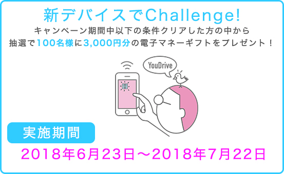 新デバイスでChallenge! キャンペーン期間中以下の条件クリアした方の中から抽選で100名様に3,000円分の電子マネーギフトをプレゼント!【実施期間】2018年6月23日〜2018年7月22日