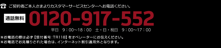 ご契約者ご本人さまよりカスタマーサービスセンターへお電話ください。通話無料 0120-917-552 平日　9：00〜18：00　土・日・祝日　9：00〜17：00 ※お電話の際は必ず【受付番号：TR118】をオペレーターにお伝えください。※お電話でお見積りされた場合は、インターネット割引適用外となります。