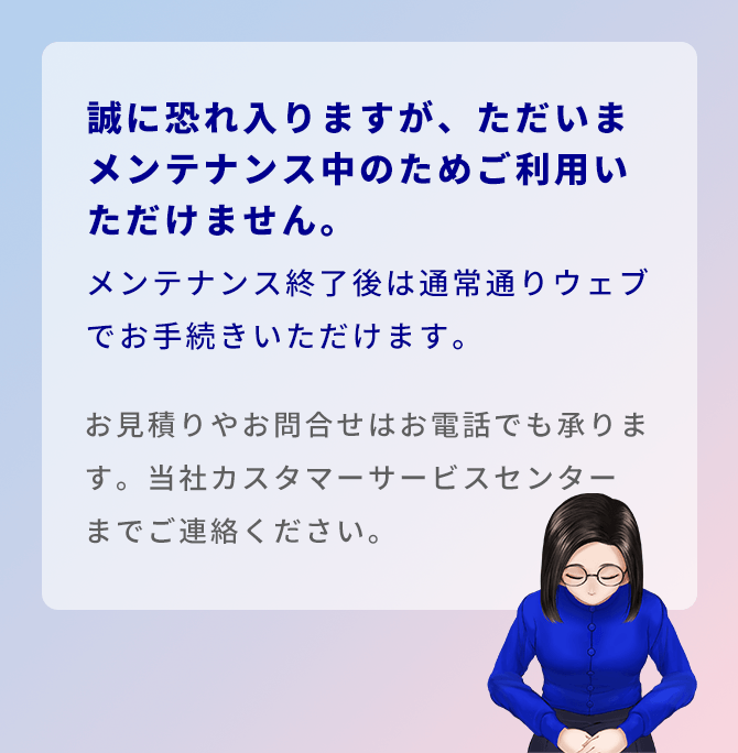 誠に恐れ入りますが、ただいまメンテナンス中のためご利用いただけません。メンテナンス終了後は通常通りウェブでお手続きいただけます。お見積りやお問合せはお電話でも承ります。当社カスタマーサービスセンターまでご連絡ください。