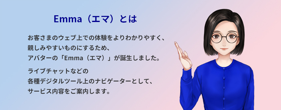 Emma(エマ)とは お客さまのウェブ上での体験をよりわかりやすく、親しみやすいものにするため、アバターの「Emma(エマ)」が誕生しました。ライブチャットなどの各種デジタルツール上のナビゲーターとして、サービス内容をご案内します。